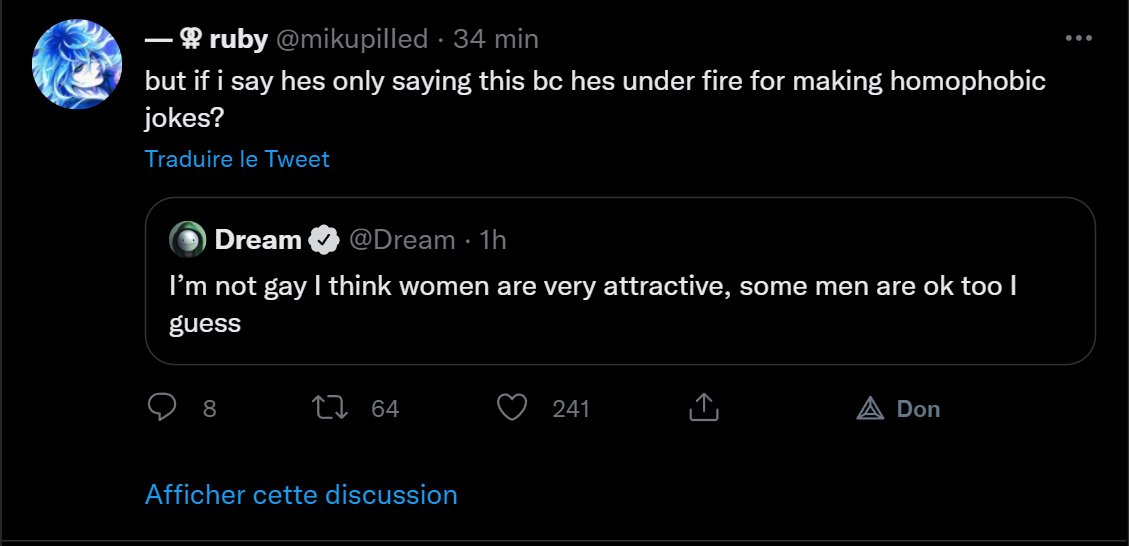 - ruby @mikupilled · 34 min - but if i say hes only saying this bc hes under fire for making homophobic jokes? Traduire le Tweet Dream @Dream · 1h I'm not gay I think women are very attractive, some men are ok too l guess 8 27 64 241 A Don Afficher cette discussion