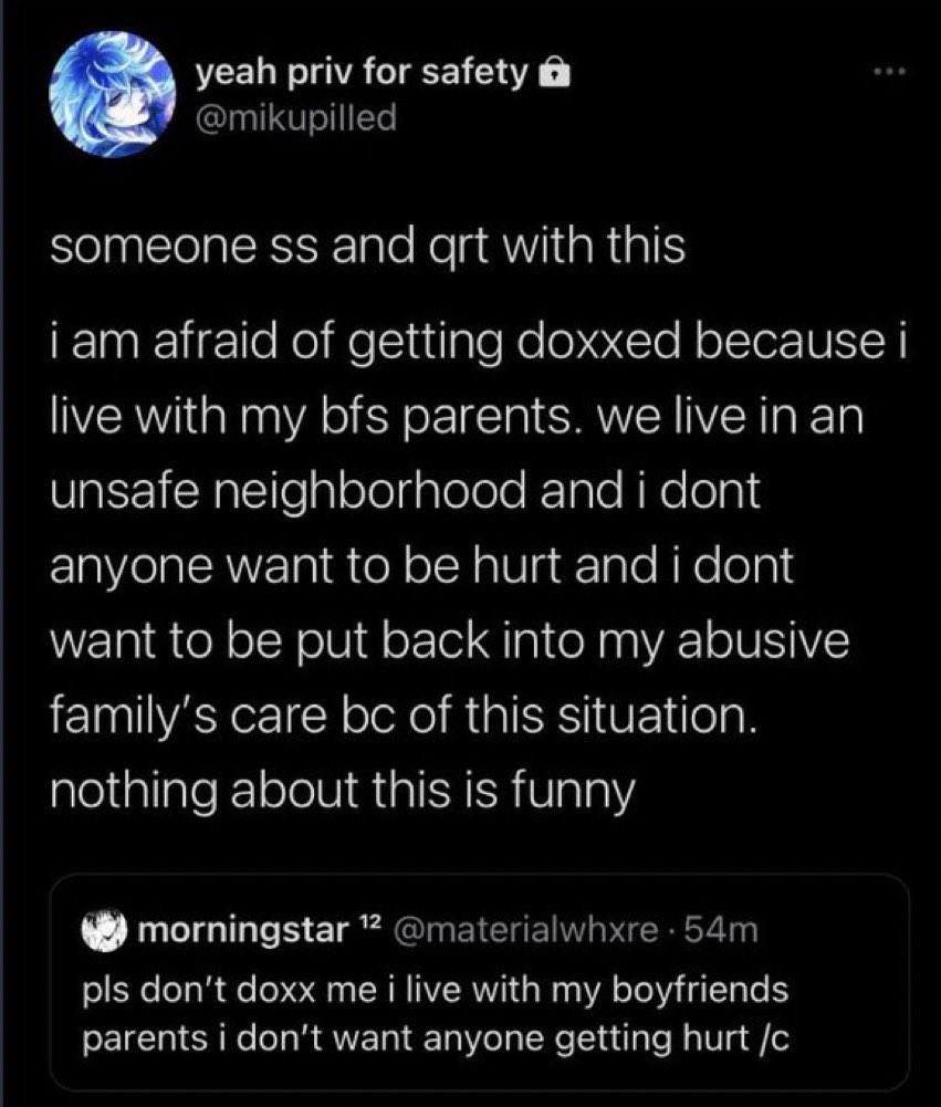 yeah priv for safety ô @mikupilled someone ss and qrt with this i am afraid of getting doxxed because i live with my bfs parents. we live in an unsafe neighborhood and i dont anyone want to be hurt and i dont want to be put back into my abusive family's care bc of this situation. nothing about this is funny morningstar 12 @materialwhxre 54m pls don't doxx me i live with my boyfriends parents i don't want anyone getting hurt /c