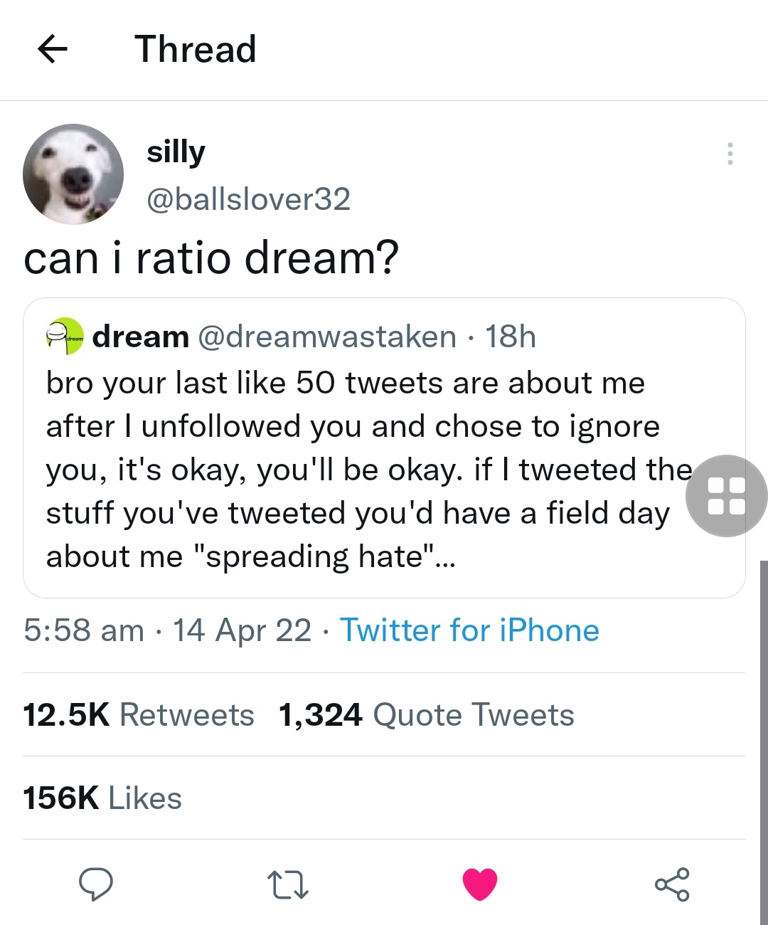 Thread silly @ballslover32 can i ratio dream? A dream @dreamwastaken · 18h bro your last like 50 tweets are about me after I unfollowed you and chose to ignore you, it's okay, you'll be okay. if I tweeted the stuff you've tweeted you'd have a field day about me "spreading hate"... 5:58 am · 14 Apr 22 · Twitter for iPhone 12.5K Retweets 1,324 Quote Tweets 156K Likes