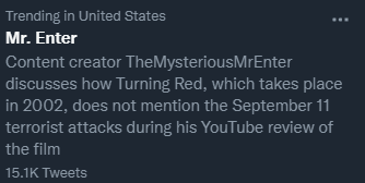 Trending in United States Mr. Enter Content creator TheMysteriousMrEnter discusses how Turning Red, which takes place in 2002, does not mention the September 11 terrorist attacks during his YouTube review of the film 15.1K Tweets