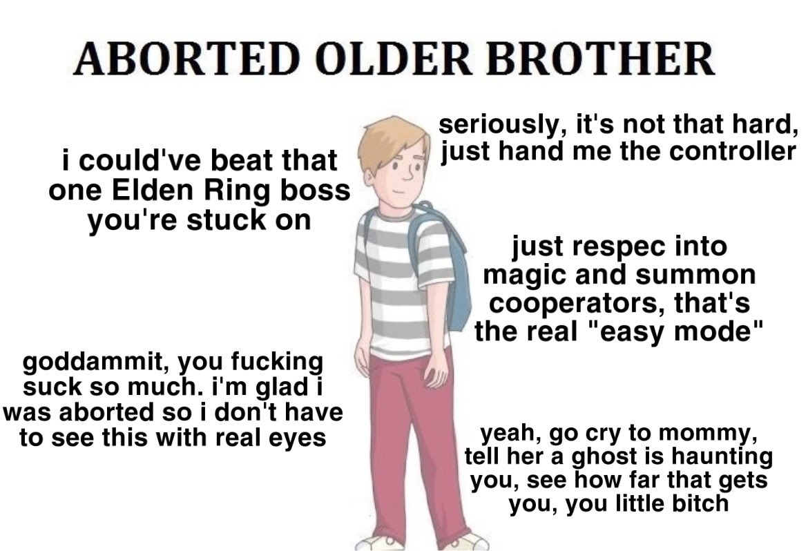 ABORTED OLDER BROTHER seriously, it's not that hard, just hand me the controller i could've beat that one Elden Ring boss you're stuck on just respec into magic and summon cooperators, that's the real "easy mode" goddammit, you f------ suck so much. i'm glad i was aborted so i don't have to see this with real eyes yeah, go cry to mommy, tell her a ghost is haunting you, see how far that gets you, you little bitch