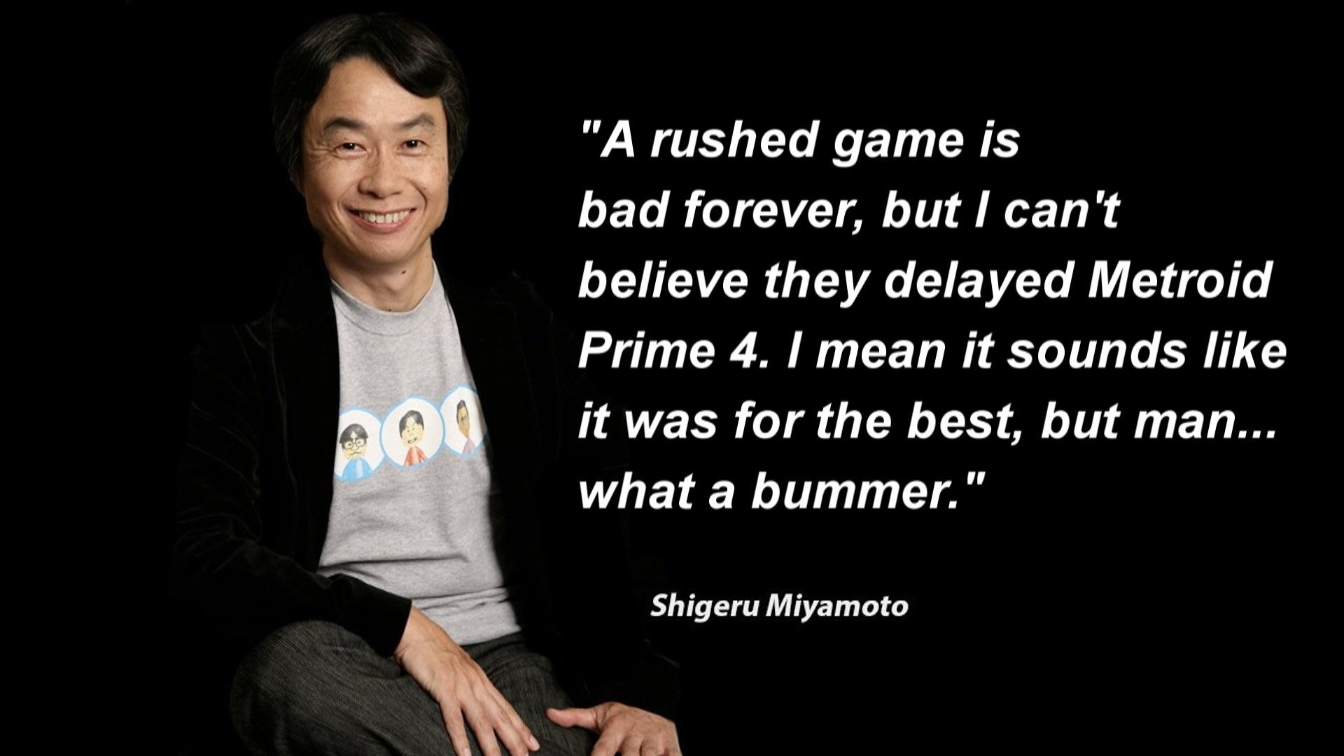 "A rushed game is bad forever, but I can't believe they delayed Metroid Prime 4. I mean it sounds like it was for the best, but man... what a bummer." Shigeru Miyamoto