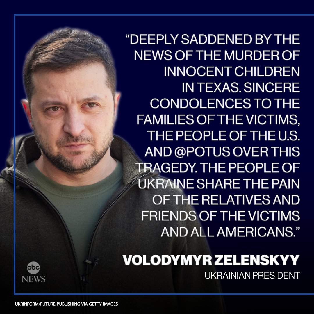 abc NEWS UKRINFORM/FUTURE PUBLISHING VIA GETTY IMAGES "DEEPLY SADDENED BY THE NEWS OF THE MURDER OF INNOCENT CHILDREN IN TEXAS. SINCERE CONDOLENCES TO THE FAMILIES OF THE VICTIMS, THE PEOPLE OF THE U.S. AND @POTUS OVER THIS TRAGEDY. THE PEOPLE OF UKRAINE SHARE THE PAIN OF THE RELATIVES AND FRIENDS OF THE VICTIMS AND ALL AMERICANS." VOLODYMYR ZELENSKYY UKRAINIAN PRESIDENT