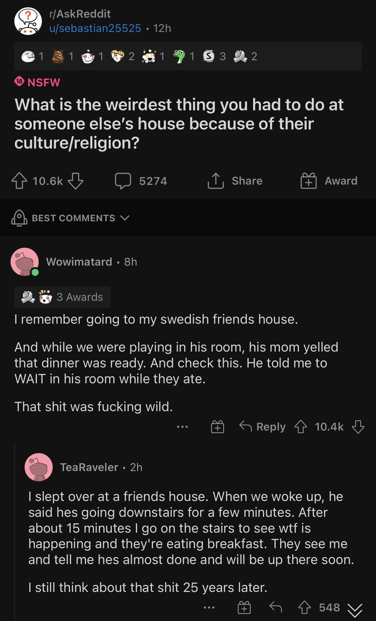 r/AskReddit u/sebastian25525 • 12h 1 1 1 2 1 1532 18 NSFW What is the weirdest thing you had to do at someone else's house because of their culture/religion? 10.6k 5274 ↑ Share Award BEST COMMENTS V Wowimatard . 8h 3 Awards I remember going to my swedish friends house. And while we were playing in his room, his mom yelled that dinner was ready. And check this. He told me to WAIT in his room while they ate. That s--- was f------ wild. ... Reply 10.4k Tea Raveler.2h I slept over at a friends house. When we woke up, he said hes going downstairs for a few minutes. After about 15 minutes I go on the stairs to see w-- is happening and they're eating breakfast. They see me and tell me hes almost done and will be up there soon. I still think about that s--- 25 years later. ... 548