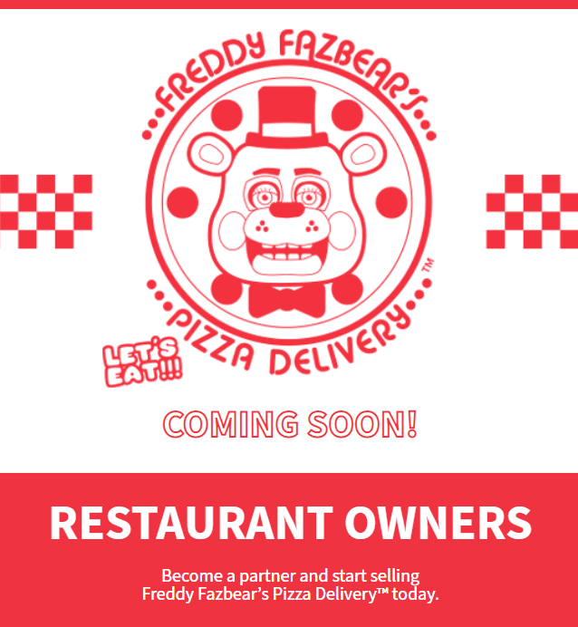 FREDDY PIZZ FAZBEART... TM LET'S EAT!!! COMING SOON! RESTAURANT OWNERS Become a partner and start selling Freddy Fazbear's Pizza Delivery™ today. DELIVERY...