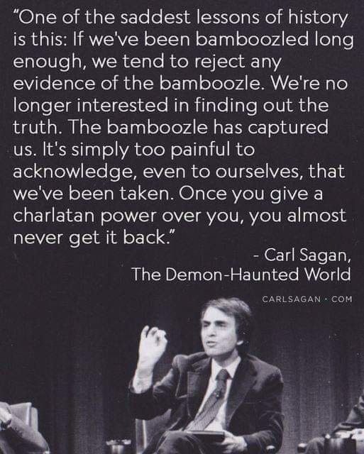 "One of the saddest lessons of history is this: If we've been bamboozled long enough, we tend to reject any evidence of the bamboozle. We're no longer interested in finding out the truth. The bamboozle has captured us. It's simply too painful to acknowledge, even to ourselves, that we've been taken. Once you give a charlatan power over you, you almost never get it back." - Carl Sagan, The Demon-Haunted World CARLSAGAN COM