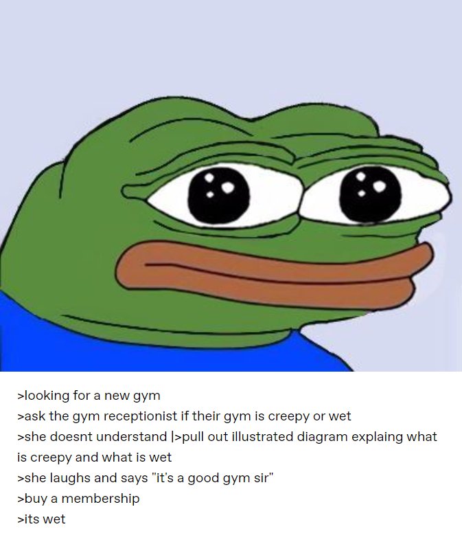 >looking for a new gym >ask the gym receptionist if their gym is creepy or wet >she doesnt understand |>pull out illustrated diagram explaing what is creepy and what is wet >she laughs and says "it's a good gym sir" >buy a membership >its wet