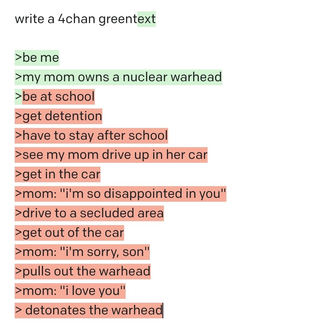 write a 4chan greentext >be me >my mom owns a nuclear warhead >be at school >get detention >have to stay after school >see my mom drive up in her car >get in the car >mom: "i'm so disappointed in you" >drive to a secluded area >get out of the car >mom: "i'm sorry, son" >pulls out the warhead >mom: "i love you" > detonates the warhead