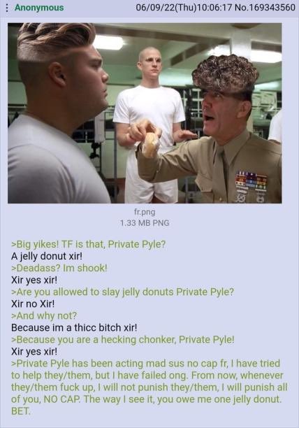 06/09/22(Thu)10:06:17 No.169343560 Anonymous fr.png 1.33 MB PNG >Big yikes! TF is that, Private Pyle? A jelly donut xir! >Deadass? Im shook! Xir yes xir! >Are you allowed to slay jelly donuts Private Pyle? Xir no Xir! >And why not? Because im a thicc bitch xir! >Because you are a hecking chonker, Private Pyle! Xir yes xir! >Private Pyle has been acting mad sus no cap fr, I have tried to help they/them, but I have failed ong. From now, whenever they/them f--- up, I will not punish they/them, I will punish all of you, NO CAP. The way I see it, you owe me one jelly donut. BET.