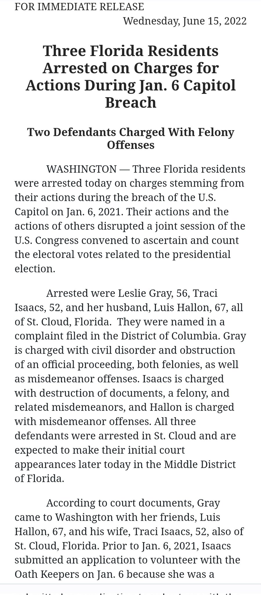 FOR IMMEDIATE RELEASE Wednesday, June 15, 2022 Three Florida Residents Arrested on Charges for Actions During Jan. 6 Capitol Breach Two Defendants Charged With Felony Offenses - WASHINGTON - Three Florida residents were arrested today on charges stemming from their actions during the breach of the U.S. Capitol on Jan. 6, 2021. Their actions and the actions of others disrupted a joint session of the U.S. Congress convened to ascertain and count the electoral votes related to the presidential election. Arrested were Leslie Gray, 56, Traci Isaacs, 52, and her husband, Luis Hallon, 67, all of St. Cloud, Florida. They were named in a complaint filed in the District of Columbia. Gray is charged with civil disorder and obstruction of an official proceeding, both felonies, as well as misdemeanor offenses. Isaacs is charged with destruction of documents, a felony, and related misdemeanors, and Hallon is charged with misdemeanor offenses. All three defendants were arrested in St. Cloud and are expected to make their initial court appearances later today in the Middle District of Florida. According to court documents, Gray came to Washington with her friends, Luis Hallon, 67, and his wife, Traci Isaacs, 52, also of St. Cloud, Florida. Prior to Jan. 6, 2021, Isaacs submitted an application to volunteer with the Oath Keepers on Jan. 6 because she was a