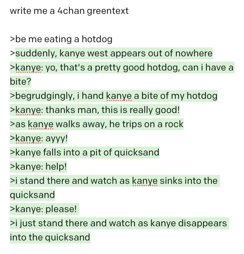 write me a 4chan greentext >be me eating a hotdog >suddenly, kanye west appears out of nowhere >kanye: yo, that's a pretty good hotdog, can i have a bite? >begrudgingly, i hand kanye a bite of my hotdog >kanye: thanks man, this is really good! >as kanye walks away, he trips on a rock >kanye: ayyy! >kanye falls into a pit of quicksand >kanye: help! >i stand there and watch as kanye sinks into the quicksand >kanye: please! >i just stand there and watch as kanye disappears into the quicksand