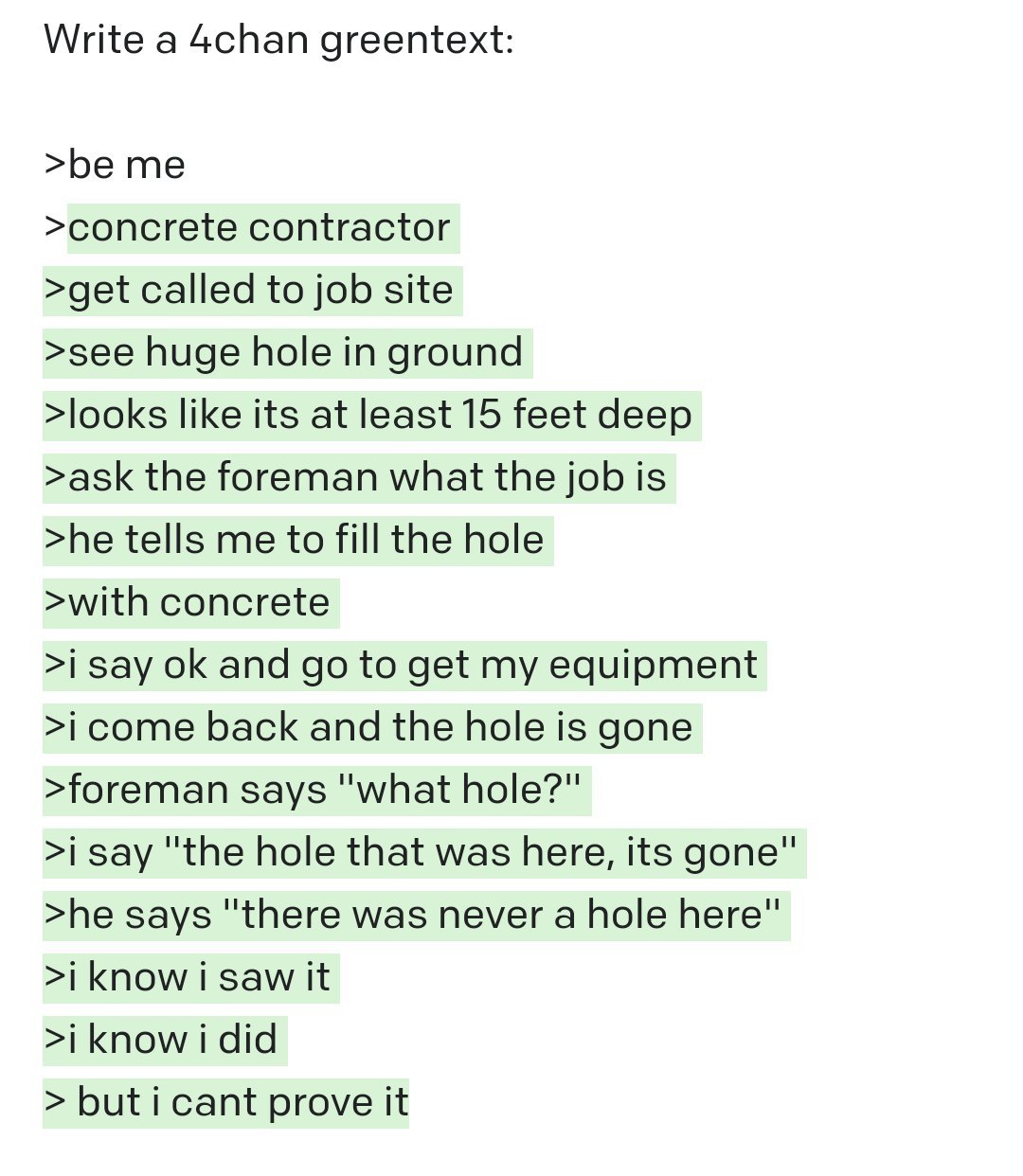 Write a 4chan greentext: >be me >concrete contractor >get called to job site >see huge hole in ground >looks like its at least 15 feet deep >ask the foreman what the job is >he tells me to fill the hole >with concrete >i say ok and go to get my equipment >i come back and the hole is gone >foreman says "what hole?" >i say "the hole that was here, its gone" >he says "there was never a hole here" >i know i saw it >i know i did > but i cant prove it