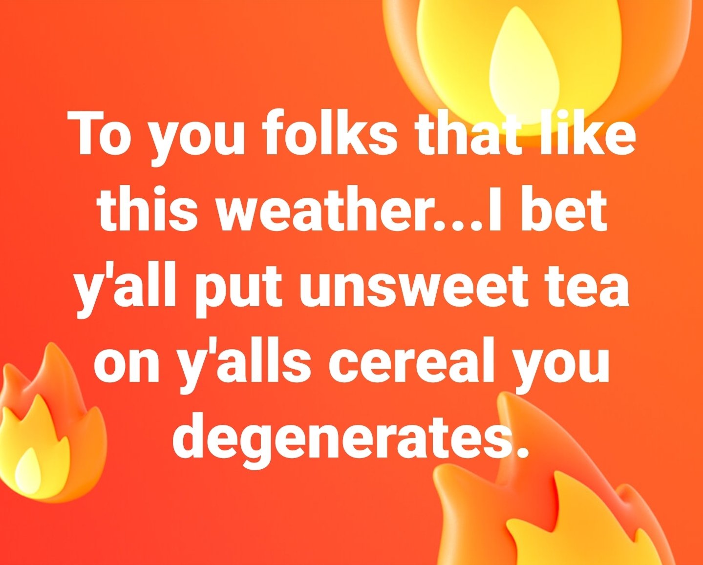 To you folks that like this weather...l bet y'all put unsweet tea on y'alls cereal you degenerates.