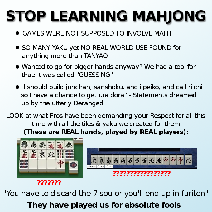 STOP LEARNING MAHJONG • GAMES WERE NOT SUPPOSED TO INVOLVE MATH • SO MANY YAKU yet NO REAL-WORLD USE FOUND for anything more than TANYAO • Wanted to go for bigger hands anyway? We had a tool for that: It was called "GUESSING" ● "I should build junchan, sanshoku, and iipeiko, and call riichi so I have a chance to get ura dora" - Statements dreamed up by the utterly Deranged LOOK at what Pros have been demanding your Respect for all this time with all the tiles & yaku we created for them (These are REAL hands, played by REAL players): 南袭 * 蔬東北 班亚班 蔡 東南南 南南西西西北北中中中北 ?? ??? See Step Bach ??????? "You have to discard the 7 sou or you'll end up in furiten" They have played us for absolute fools