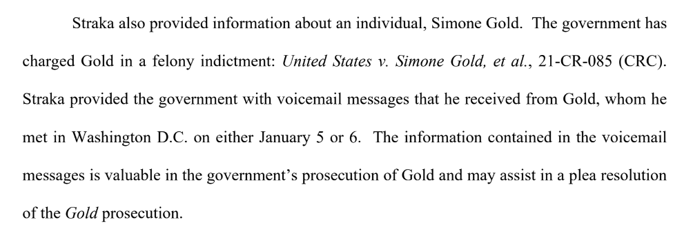 Straka also provided information about an individual, Simone Gold. The government has charged Gold in a felony indictment: United States v. Simone Gold, et al., 21-CR-085 (CRC). Straka provided the government with voicemail messages that he received from Gold, whom he met in Washington D.C. on either January 5 or 6. The information contained in the voicemail messages is valuable in the government's prosecution of Gold and may assist in a plea resolution of the Gold prosecution.