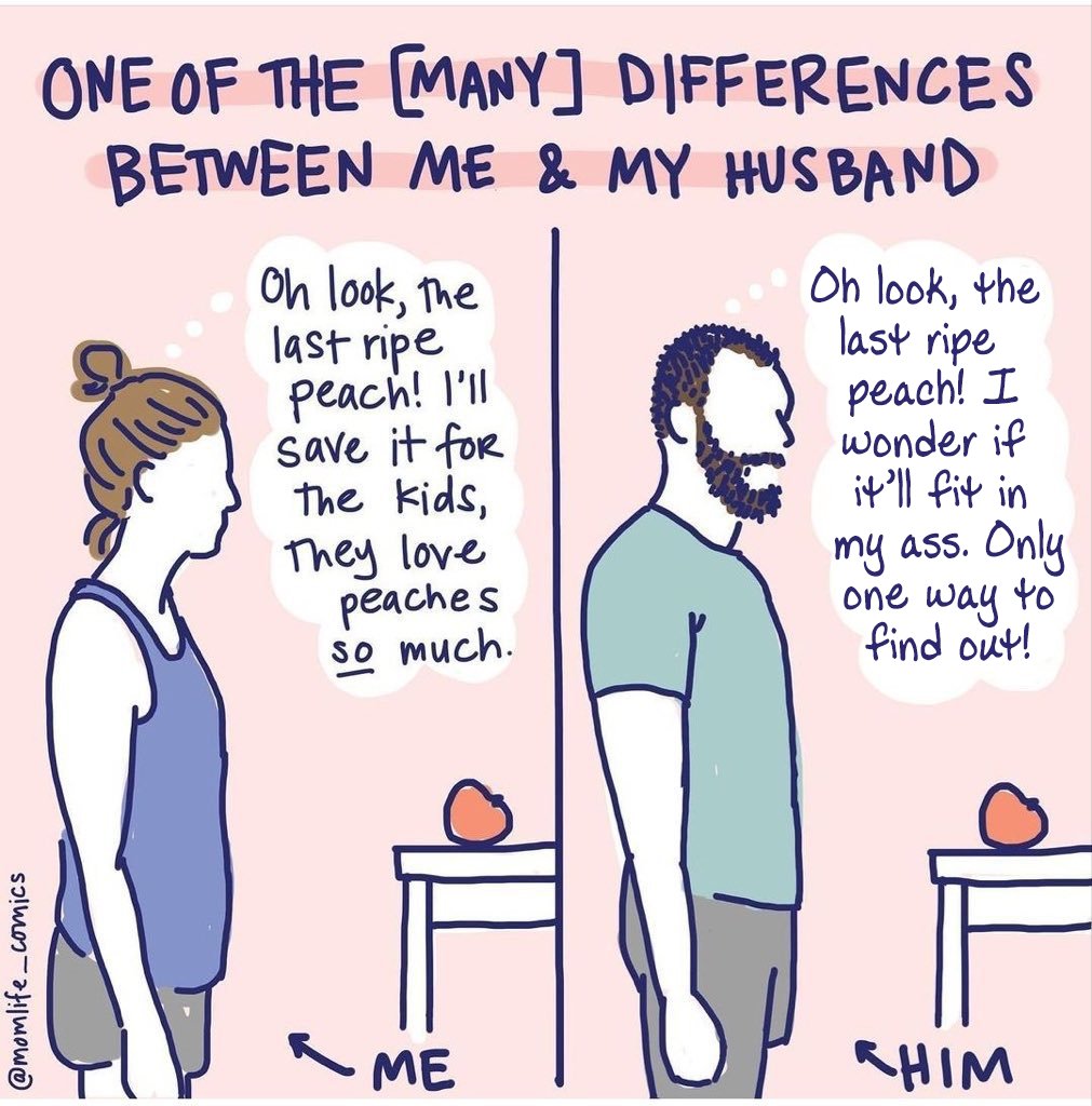 @momlife comics ONE OF THE [MANY] DIFFERENCES BETWEEN ME & MY HUSBAND Oh look, the last ripe peach! I'll save it for the kids, They love peaches so much. ME Oh look, the last ripe peach! I wonder if it'll fit in my ass. Only one way to find out! CHIM