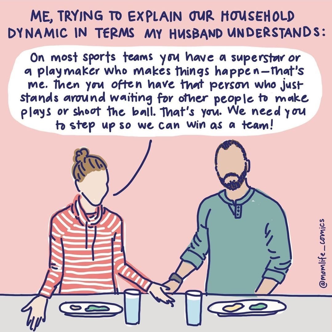 ME, TRYING TO EXPLAIN OUR HOUSEHOLD DYNAMIC IN TERMS MY HUSBAND UNDERSTANDS: On most sports teams you have a superstar or a playmaker who makes things happen-That's Ime. Then you often have that person who just stands around waiting for other people to make plays or shoot the ball. That's you. We need you to step up so we can win as a team! @momlife_comics