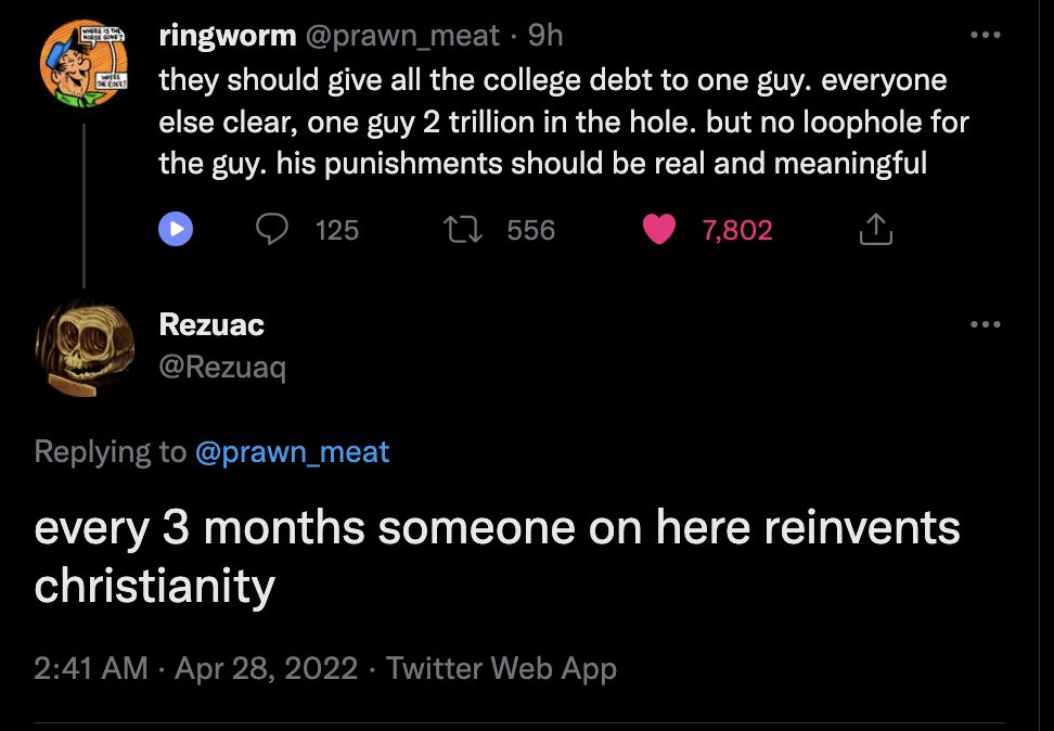 TWHERE THEY Lo will CINE? ringworm @prawn_meat 9h they should give all the college debt to one guy. everyone else clear, one guy 2 trillion in the hole. but no loophole for the guy. his punishments should be real and meaningful 556 7,802 Rezuac @Rezuaq 125 Replying to @prawn_meat every 3 months someone on here reinvents christianity 2:41 AM Apr 28, 2022 Twitter Web App . ...