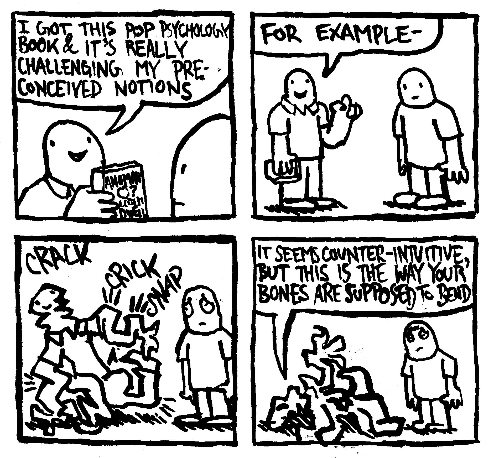 I GOT THIS POP PSYCHOLOGY BOOK & IT'S REALLY CHALLENGING MY PRE- CONCEIVED NOTIONS CRACK JANOMAN 0? CRICK SNAP FOR EXAMPLE- IT SEEMS COUNTER-INTUITIVE. BUT THIS IS THE WAY YOUR BONES ARE SUPPOSED TO BEND