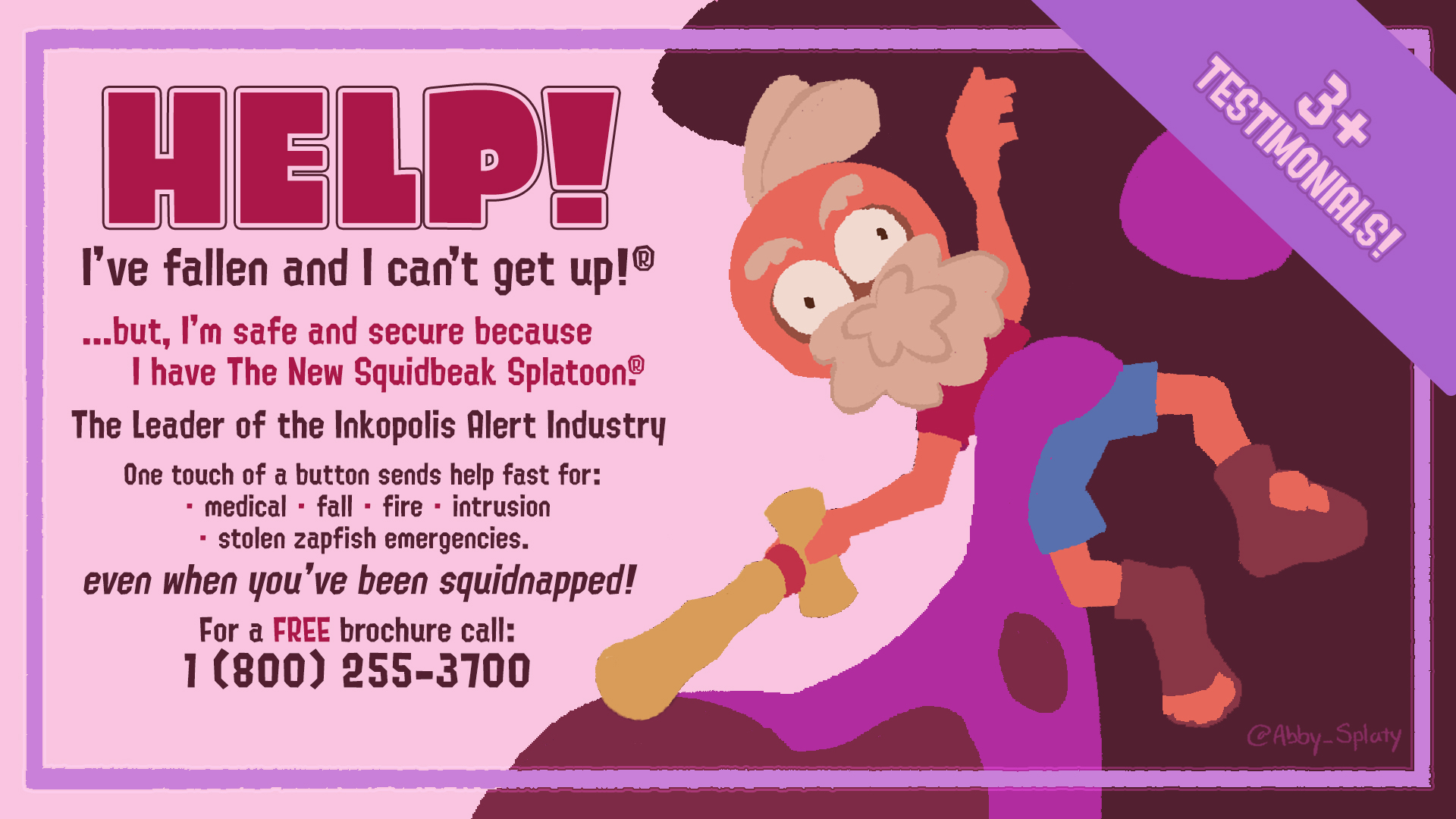 HELP! I've fallen and I can't get up!Ⓡ ...but, I'm safe and secure because I have The New Squidbeak SplatoonⓇ The Leader of the Inkopolis Alert Industry One touch of a button sends help fast for: medical fall · fire · intrusion - stolen zapfish emergencies. even when you've been squidnapped! ■ For a FREE brochure call: 1 (800) 255-3700 TESTIMONIALS! 3+ @Abby_Splaty