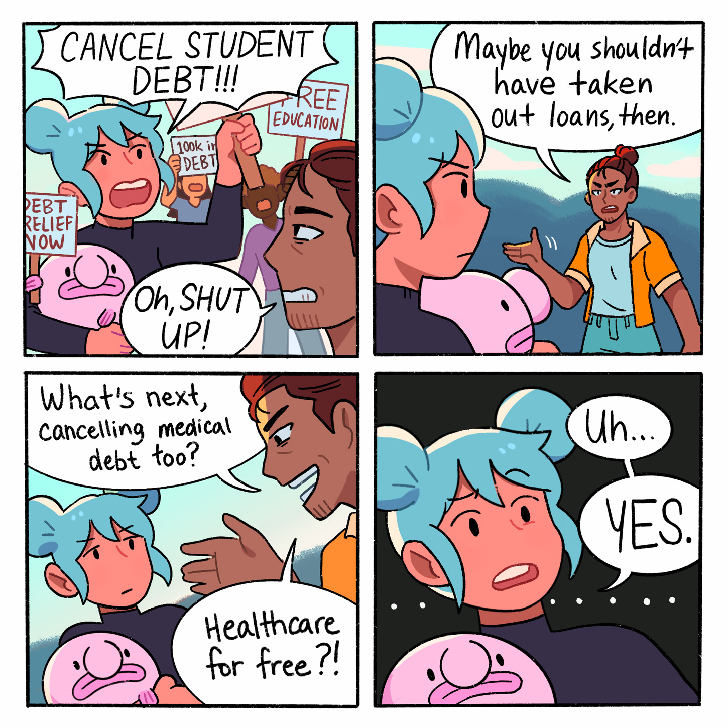 CANCEL STUDENT DEBT!!! DEBT RELIEF NOW 100k in DEBT Oh, SHUT UP! What's next, Cancelling medical debt too? REE EDUCATION Healthcare for free?! Maybe you shouldn't have taken out loans, then. Uh... YES.