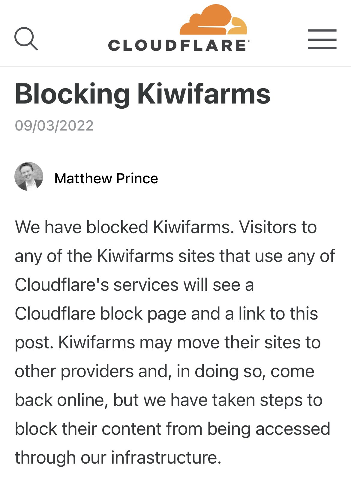 Q CLOUDFLARE Blocking Kiwifarms 09/03/2022 Matthew Prince ||| We have blocked Kiwifarms. Visitors to any of the Kiwifarms sites that use any of Cloudflare's services will see a Cloudflare block page and a link to this post. Kiwifarms may move their sites to other providers and, in doing so, come back online, but we have taken steps to block their content from being accessed through our infrastructure.