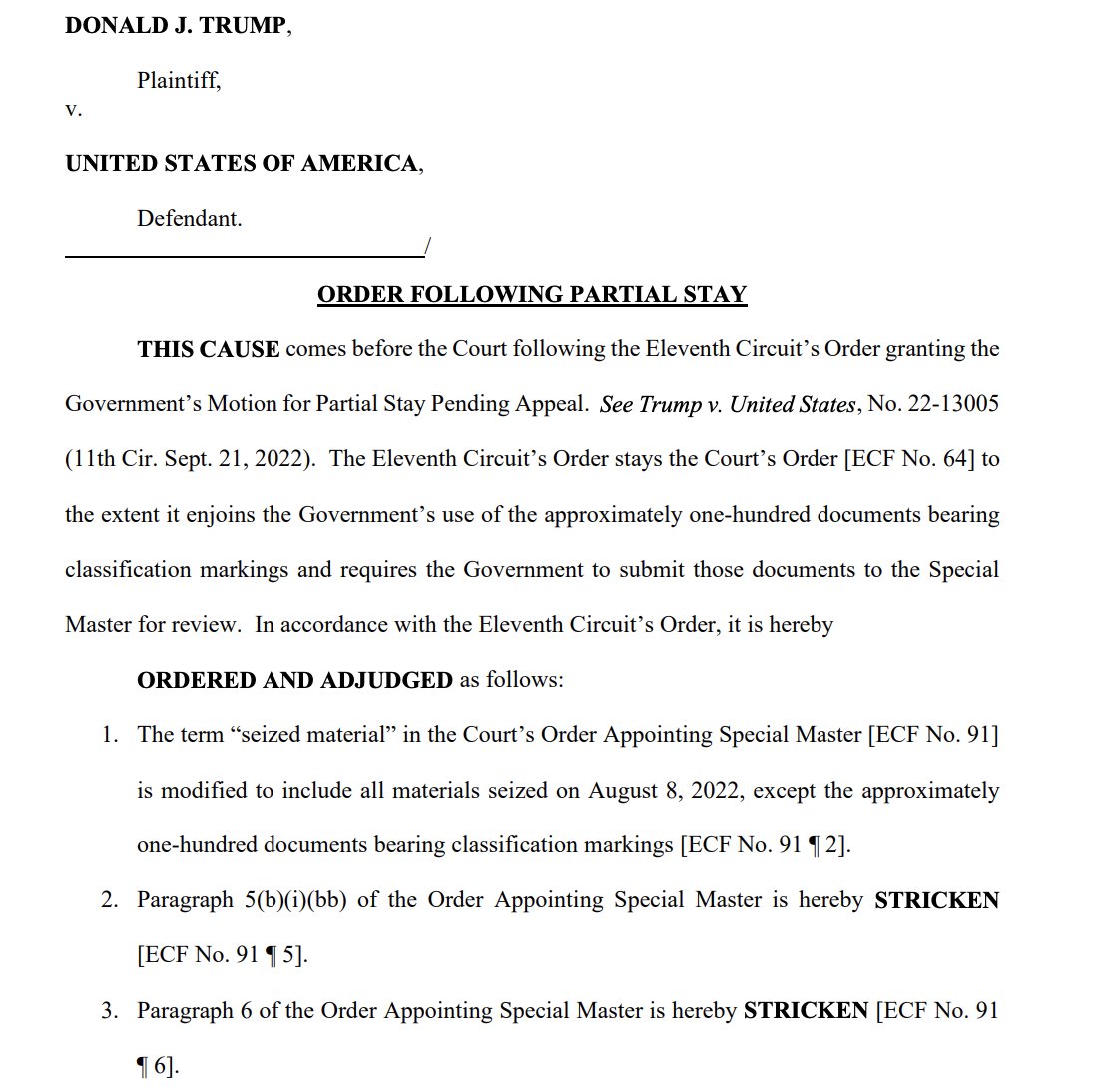 DONALD J. TRUMP, V. Plaintiff, UNITED STATES OF AMERICA, Defendant. ORDER FOLLOWING PARTIAL STAY THIS CAUSE comes before the Court following the Eleventh Circuit's Order granting the Government's Motion for Partial Stay Pending Appeal. See Trump v. United States, No. 22-13005 (11th Cir. Sept. 21, 2022). The Eleventh Circuit's Order stays the Court's Order [ECF No. 64] to the extent it enjoins the Government's use of the approximately one-hundred documents bearing classification markings and requires the Government to submit those documents to the Special Master for review. In accordance with the Eleventh Circuit's Order, it is hereby ORDERED AND ADJUDGED as follows: 1. The term "seized material" in the Court's Order Appointing Special Master [ECF No. 91] is modified to include all materials seized on August 8, 2022, except the approximately one-hundred documents bearing classification markings [ECF No. 91 ¶2]. 2. Paragraph 5(b)(i)(bb) of the Order Appointing Special Master is hereby STRICKEN [ECF No. 9115]. 3. Paragraph 6 of the Order Appointing Special Master is hereby STRICKEN [ECF No. 91 ¶6].