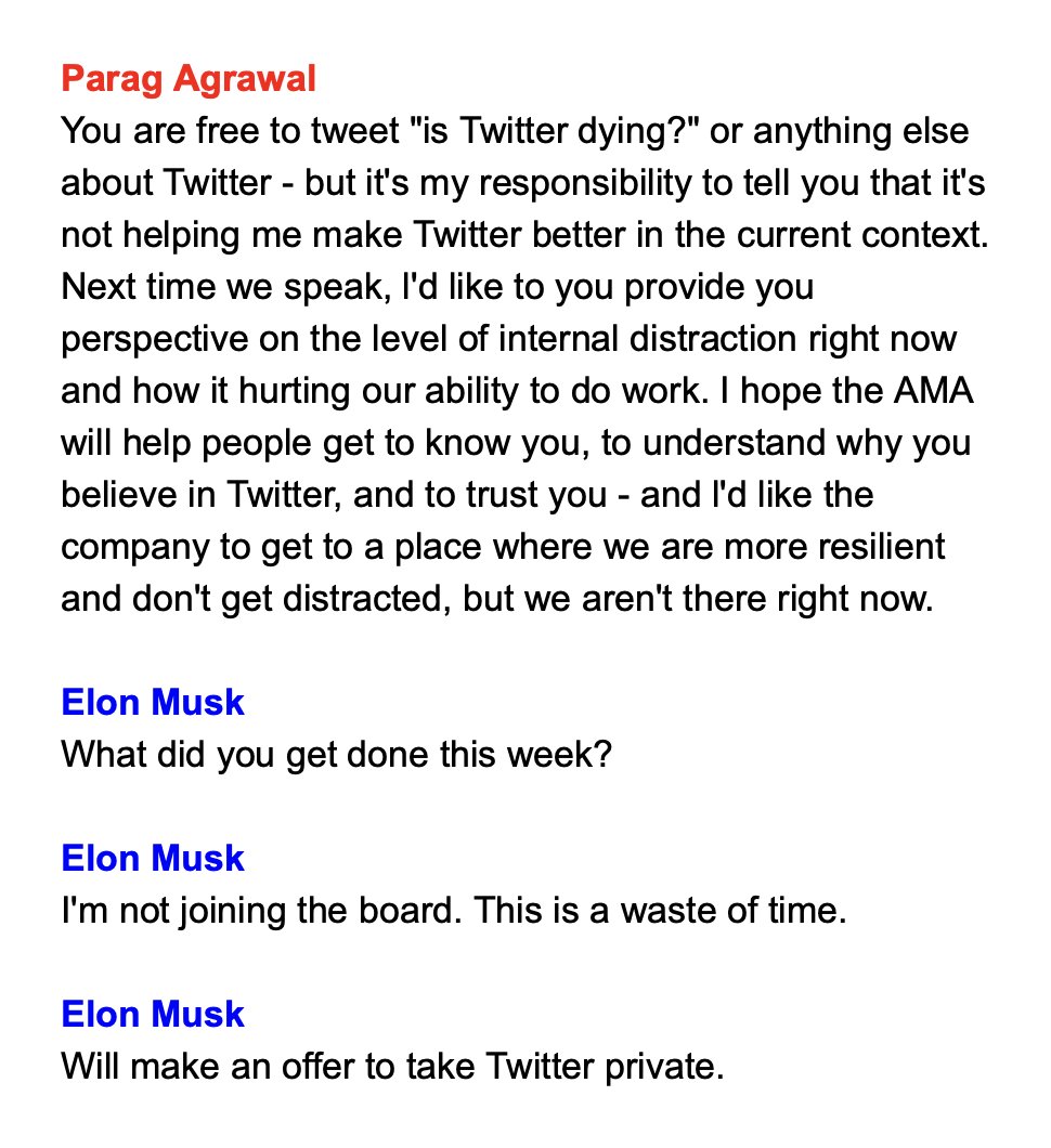 Parag Agrawal You are free to tweet "is Twitter dying?" or anything else about Twitter - but it's my responsibility to tell you that it's not helping me make Twitter better in the current context. Next time we speak, I'd like to you provide you perspective on the level of internal distraction right now and how it hurting our ability to do work. I hope the AMA will help people get to know you, to understand why you believe in Twitter, and to trust you - and I'd like the company to get to a place where we are more resilient and don't get distracted, but we aren't there right now. Elon Musk What did you get done this week? Elon Musk I'm not joining the board. This is a waste of time. Elon Musk Will make an offer to take Twitter private.