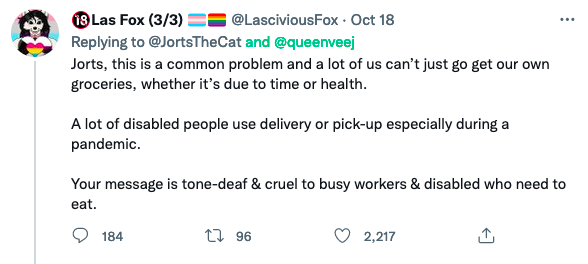 18 Las Fox (3/3) Replying to @JortsTheCat and @queenveej Jorts, this is a common problem and a lot of us can't just go get our own groceries, whether it's due to time or health. @LasciviousFox - Oct 18 A lot of disabled people use delivery or pick-up especially during a pandemic. 184 Your message is tone-deaf & cruel to busy workers & disabled who need to eat. 196 ⠀ 2,217