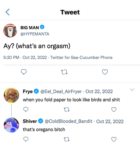 BIG MAN @HYPEMANTA Tweet Ay? (what's an orgasm) 5:20 PM - Oct 22, 2022. Twitter for Sea-Cucumber Phone 27 Frye @Eel_Deal_Air Fryer Oct 22, 2022 when you fold paper to look like birds and s--- Shiver @Cold Blooded_Bandit Oct 22, 2022 that's oregano bitch .