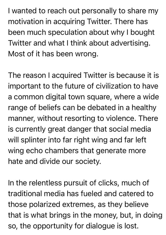 I wanted to reach out personally to share my motivation in acquiring Twitter. There has been much speculation about why I bought Twitter and what I think about advertising. Most of it has been wrong. The reason I acquired Twitter is because it is important to the future of civilization to have a common digital town square, where a wide range of beliefs can be debated in a healthy manner, without resorting to violence. There is currently great danger that social media will splinter into far right wing and far left wing echo chambers that generate more hate and divide our society. In the relentless pursuit of clicks, much of traditional media has fueled and catered to those polarized extremes, as they believe that is what brings in the money, but, in doing so, the opportunity for dialogue is lost.