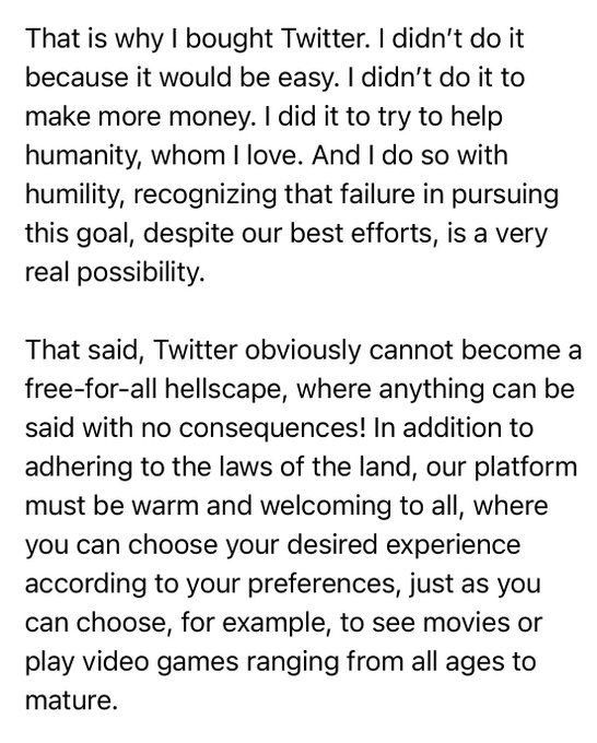 That is why I bought Twitter. I didn't do it because it would be easy. I didn't do it to make more money. I did it to try to help humanity, whom I love. And I do so with humility, recognizing that failure in pursuing this goal, despite our best efforts, is a very real possibility. That said, Twitter obviously cannot become a free-for-all hellscape, where anything can be said with no consequences! In addition to adhering to the laws of the land, our platform must be warm and welcoming to all, where you can choose your desired experience according to your preferences, just as you can choose, for example, to see movies or play video games ranging from all ages to mature.