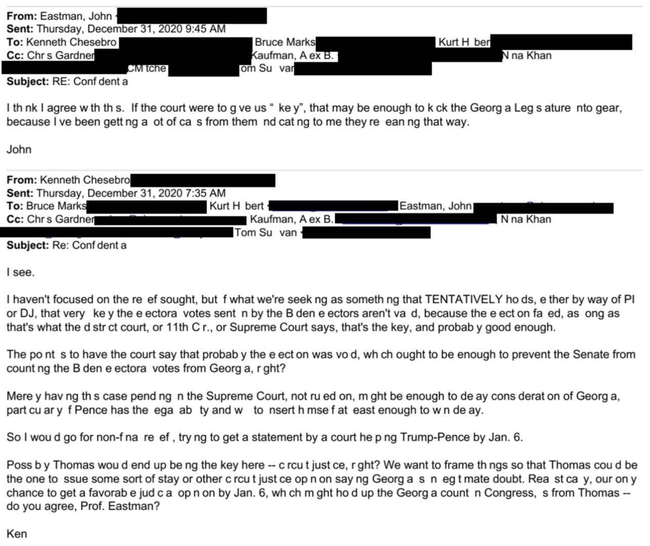 From: Eastman, John Sent: Thursday, December 31, 2020 9:45 AM To: Kenneth Chesebro Cc: Chrs Gardner Subject: RE: Conf dent a CM tche John From: Kenneth Chesebro Sent: Thursday, December 31, 2020 7:35 AM To: Bruce Marks Cc: Chrs Gardner Bruce Marks Kaufman, A ex B. om Su var I th nk I agree w th th s. If the court were to g ve us " ke y", that may be enough to k ck the Georg a Leg s ature nto gear, because I ve been gett ng a ot of ca s from them nd cat ng to me they re ean ng that way. Kurt H bert Ken Kurt H ber Kaufman, A ex B. Tom Su van N na Khan Eastman, John| N na Khan Subject: Re: Conf dent a I see. I haven't focused on the re ef sought, but f what we're seek ng as something that TENTATIVELY ho ds, e ther by way of Pl or DJ, that very key the e ectora votes sent n by the B den e ectors aren't va d, because the e ect on fa ed, as ong as that's what the d str ct court, or 11th C r., or Supreme Court says, that's the key, and probab y good enough. The po nt s to have the court say that probab y the e ect on was vo d, wh ch ought to be enough to prevent the Senate from count ng the B den e ectora votes from Georg a, r ght? Mere y having this case pend ng n the Supreme Court, not ru ed on, m ght be enough to de ay cons derat on of Georg a, part cu ar y f Pence has the ega ab ty and w to nsert h mse f at east enough to w n de ay. So I wou d go for non-f na re ef, try ng to get a statement by a court he p ng Trump-Pence by Jan. 6. Poss by Thomas wou d end up be ng the key here -- c rcu t just ce, r ght? We want to frame th ngs so that Thomas cou d be the one to ssue some sort of stay or other c rcu t just ce op n on say ng Georg a s n egt mate doubt. Rea st ca y, our on y chance to get a favorab e jud ca op n on by Jan. 6, wh ch m ght ho d up the Georg a count n Congress, s from Thomas -- do you agree, Prof. Eastman?