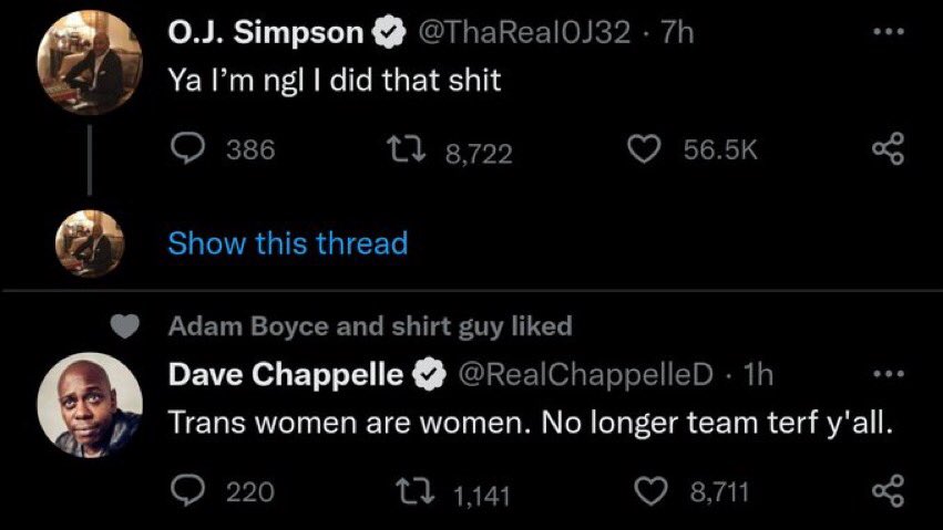 O.J. Simpson @ThaReal0J32.7h Ya I'm ngl I did that s--- 18,722 386 Show this thread 56.5K Adam Boyce and shirt guy liked Dave Chappelle @RealChappelleD. 1h Trans women are women. No longer team terf y'all. 1,141 220 8,711