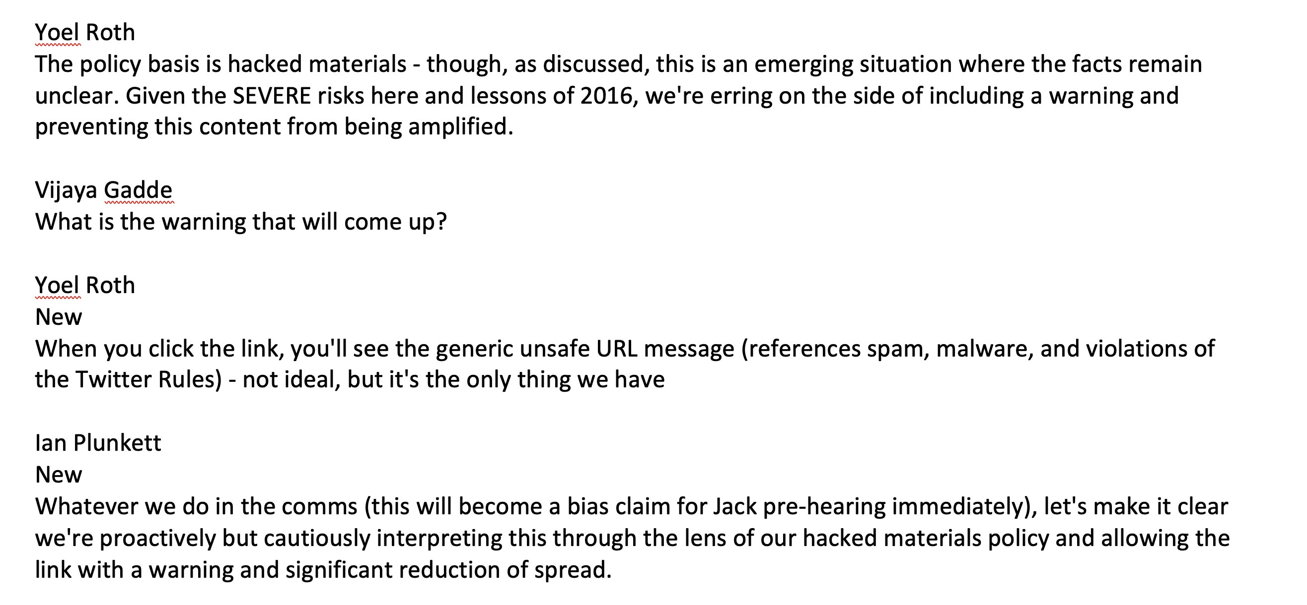 Yoel Roth mmmmmmmm The policy basis is hacked materials - though, as discussed, this is an emerging situation where the facts remain unclear. Given the SEVERE risks here and lessons of 2016, we're erring on the side of including a warning and preventing this content from being amplified. Vijaya Gadde mmmmmmmmmm What is the warning that will come up? Yoel Roth mmmmmmmm New When you click the link, you'll see the generic unsafe URL message (references spam, malware, and violations of the Twitter Rules) - not ideal, but it's the only thing we have lan Plunkett New Whatever we do in the comms (this will become a bias claim for Jack pre-hearing immediately), let's make it clear we're proactively but cautiously interpreting this through the lens of our hacked materials policy and allowing the link with a warning and significant reduction of spread.