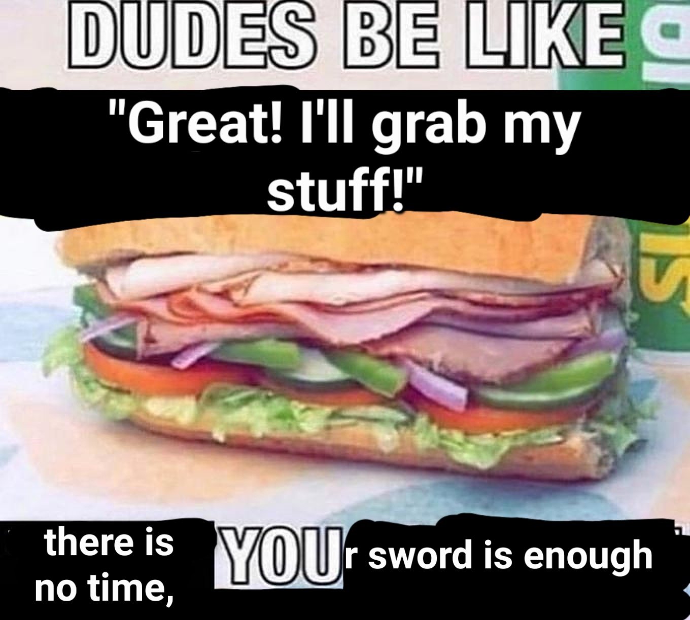 DUDES BE LIKE "Great! I'll grab my stuff!" there is no time, IS YOUr sword is enough