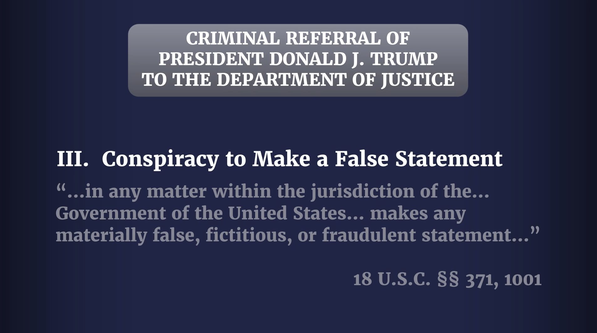 CRIMINAL REFERRAL OF PRESIDENT DONALD J. TRUMP TO THE DEPARTMENT OF JUSTICE III. Conspiracy to Make a False Statement "...in any matter within the jurisdiction of the... Government of the United States... makes any materially false, fictitious, or fraudulent statement..." 18 U.S.C. §§ 371, 1001
