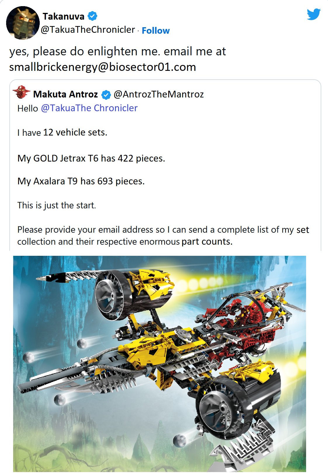 Takanuva @TakuaTheChronicler . Follow yes, please do enlighten me. email me at smallbrickenergy@biosector01.com Makuta Antroz @AntrozThe Mantroz Hello @TakuaThe Chronicler I have 12 vehicle sets. My GOLD Jetrax T6 has 422 pieces. My Axalara T9 has 693 pieces. This is just the start. Please provide your email address so I can send a complete list of my set collection and their respective enormous part counts.