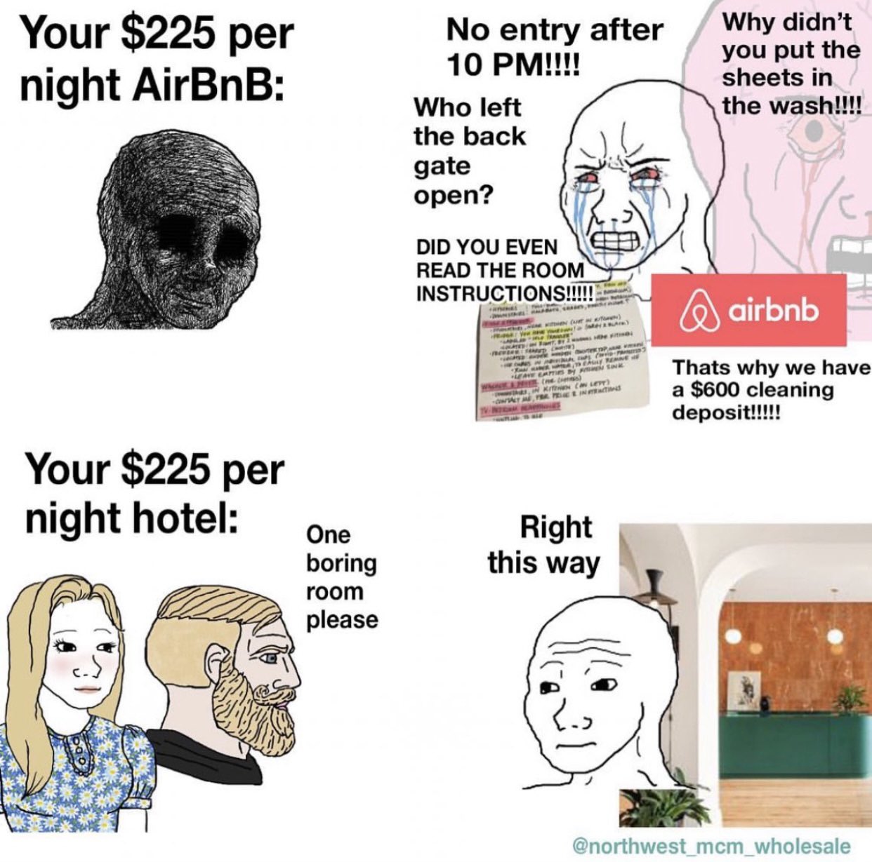 Your $225 per night AirBnB: Your $225 per night hotel: One boring room please No entry after 10 PM!!!! Who left the back gate open? DID YOU EVEN READ THE ROOM INSTRUCTIONS!!!!!! MA WHEN CUR a Atom) THE Strum) we Fi PREVER SEED CATE) DER TOPM C-3 CALLY REAGE LEAVE CAPTIES by EN SK WANCE MH (ne (s) KITCHEN CAN LETT) CONTACT ME FER PEINTRACTIN TV-INTRAM Right this way Why didn't you put the sheets in the wash!!!! airbnb Thats why we have a $600 cleaning deposit!!!!! @northwest_mcm_wholesale