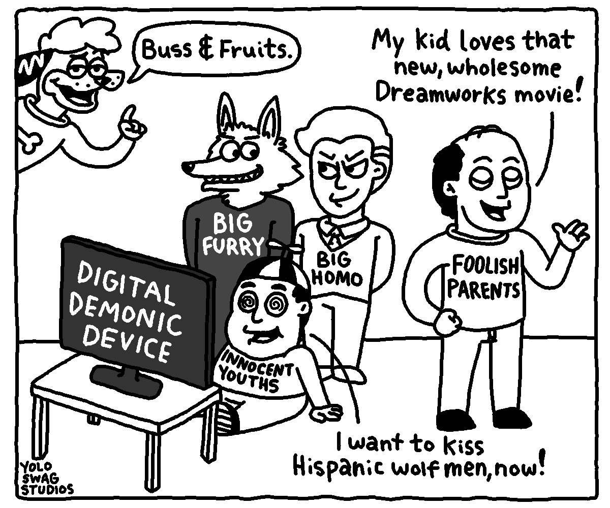 YOLO SWAG STUDIOS Buss & Fruits. DIGITAL DEMONIC DEVICE BIG FURRY INNOCENT YOUTHS BIG H--- My kid loves that new, wholesome Dreamworks movie! -FOOLISH PARENTS I want to kiss Hispanic wolf men, now!