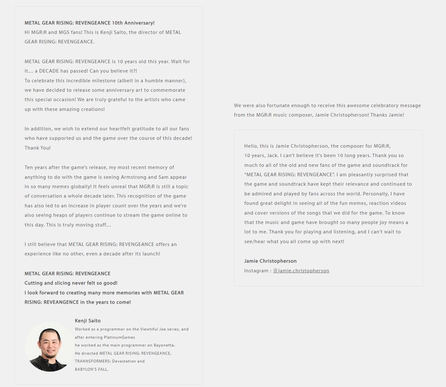 METAL GEAR RISING: REVENGEANCE 10th Anniversary! Hi MGR:R and MGS fans! This is Kenji Saito, the director of METAL GEAR RISING: REVENGEANCE. METAL GEAR RISING: REVENGEANCE is 10 years old this year. Wait for it... a DECADE has passed! Can you believe it?! To celebrate this incredible milestone (albeit in a humble manner), we have decided to release some anniversary art to commemorate this special occasion! We are truly grateful to the artists who came up with these amazing creations! In addition, we wish to extend our heartfelt gratitude to all our fans who have supported us and the game over the course of this decade! Thank You! Ten years after the game's release, my most recent memory of anything to do with the game is seeing Armstrong and Sam appear in so many memes globally! It feels unreal that MGR:R is still a topic of conversation a whole decade later. This recognition of the game has also led to an increase in player count over the years and we're also seeing heaps of players continue to stream the game online to this day. This is truly moving stuff... I still believe that METAL GEAR RISING: REVENGEANCE offers an experience like no other, even a decade after its launch! METAL GEAR RISING: REVENGEANCE Cutting and slicing never felt so good! I look forward to creating many more memories with METAL GEAR RISING: REVEANGENCE in the years to come! Kenji Saito Worked as a programmer on the Viewtiful Joe series, and after entering PlatinumGames he worked as the main programmer on Bayonetta. He directed METAL GEAR RISING: REVENGEANCE, TRANNSFORMERS: Devastation and BABYLON'S FALL. We were also fortunate enough to receive this awesome celebratory message from the MGR:R music composer, Jamie Christopherson! Thanks Jamie! Hello, this is Jamie Christopherson, the composer for MGR:R, 10 years, Jack. I can't believe it's been 10 long years. Thank you so much to all of the old and new fans of the game and soundtrack for "METAL GEAR RISING: REVENGEANCE". I am pleasantly surprised that the game and soundtrack have kept their relevance and continued to be admired and played by fans across the world. Personally, I have found great delight in seeing all of the fun memes, reaction videos and cover versions of the songs that we did for the game. To know that the music and game have brought so many people joy means a lot to me. Thank you for playing and listening, and I can't wait to see/hear what you all come up with next! Jamie Christopherson Instagram: @jamie.christopherson