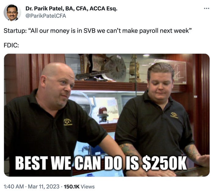 Dr. Parik Patel, BA, CFA, ACCA Esq. @ParikPatelCFA Startup: "All our money is in SVB we can't make payroll next week" FDIC: BEST WE CAN DO IS $250K 1:40 AM - Mar 11, 2023 150.1K Views ***