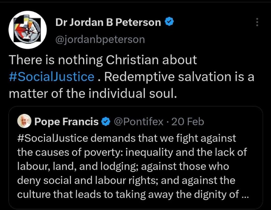 Dr Jordan B Peterson @jordanbpeterson : There is nothing Christian about #Social Justice. Redemptive salvation is a matter of the individual soul. Pope Francis @Pontifex. 20 Feb #Social Justice demands that we fight against the causes of poverty: inequality and the lack of labour, land, and lodging; against those who deny social and labour rights; and against the culture that leads to taking away the dignity of ...