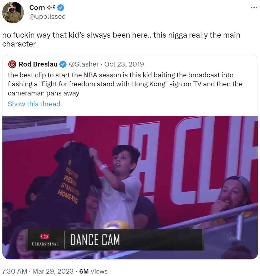 Corn →* @upblissed no f----- way that kid's always been here.. this n---- really the main character Rod Breslau @Slasher Oct 23, 2019 the best clip to start the NBA season is this kid baiting the broadcast into flashing a "Fight for freedom stand with Hong Kong" sign on TV and then the cameraman pans away Show this thread COS CEDARS-SINAL. REE STAND HONGKE • DANCE CAM 7:30 AM • Mar 29, 2023 6M Views CLU :