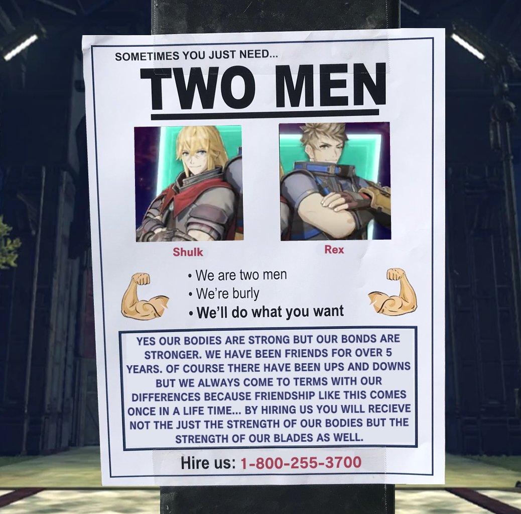 SOMETIMES YOU JUST NEED... TWO MEN Shulk ● We are two men Rex • We're burly • We'll do what you want ● YES OUR BODIES ARE STRONG BUT OUR BONDS ARE STRONGER. WE HAVE BEEN FRIENDS FOR OVER 5 YEARS. OF COURSE THERE HAVE BEEN UPS AND DOWNS BUT WE ALWAYS COME TO TERMS WITH OUR DIFFERENCES BECAUSE FRIENDSHIP LIKE THIS COMES ONCE IN A LIFE TIME... BY HIRING US YOU WILL RECIEVE NOT THE JUST THE STRENGTH OF OUR BODIES BUT THE STRENGTH OF OUR BLADES AS WELL. Hire us: 1-800-255-3700