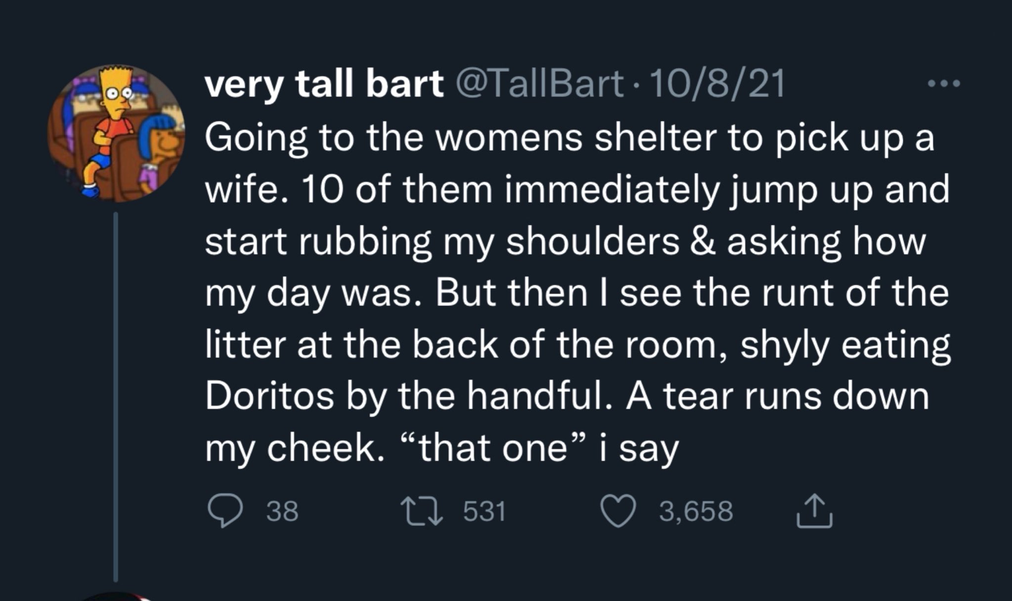 very tall bart @TallBart 10/8/21 Going to the womens shelter to pick up a wife. 10 of them immediately jump up and start rubbing my shoulders & asking how my day was. But then I see the runt of the litter at the back of the room, shyly eating Doritos by the handful. A tear runs down my cheek. "that one" i say 531 3,658 ‚↑ 38