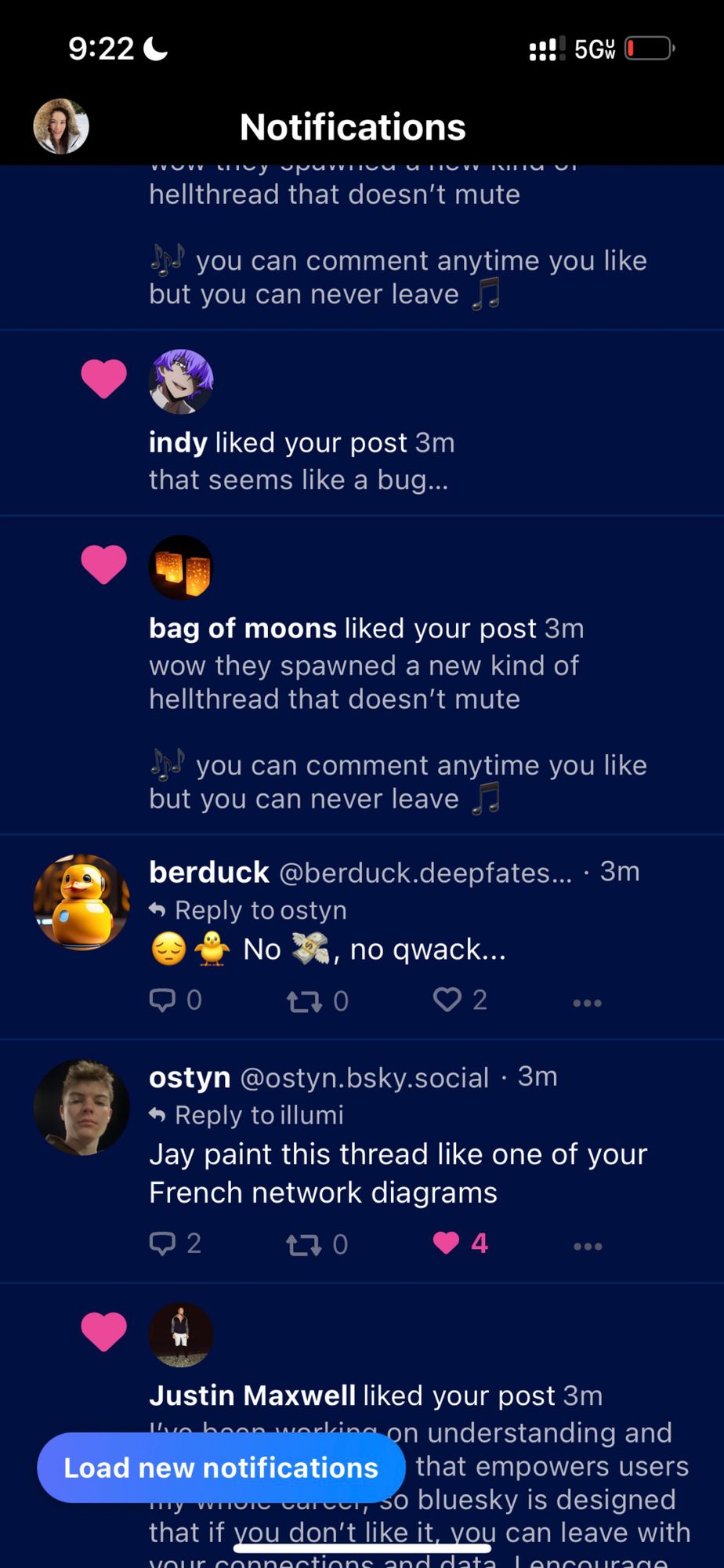 9:22 Notifications vy ирити и по VITU hellthread that doesn't mute www indy liked your post 3m that seems like a bug... :!! 5GW you can comment anytime you like but you can never leave EXTREM bag of moons liked your post 3m wow they spawned a new kind of hellthread that doesn't mute you can comment anytime you like but you can never leave berduck @berduck.deepfates.... 3m → Reply to ostyn No, no qwack... 170 2 4 ●●● ostyn @ostyn.bsky.social · 3m → Reply to illumi Jay paint this thread like one of your French network diagrams 2 170 Justin Maxwell liked your post 3m I've been working on understanding and Load new notifications that empowers users my where care, so bluesky is designed that if you don't like it, you can leave with your connections and data Lencourage