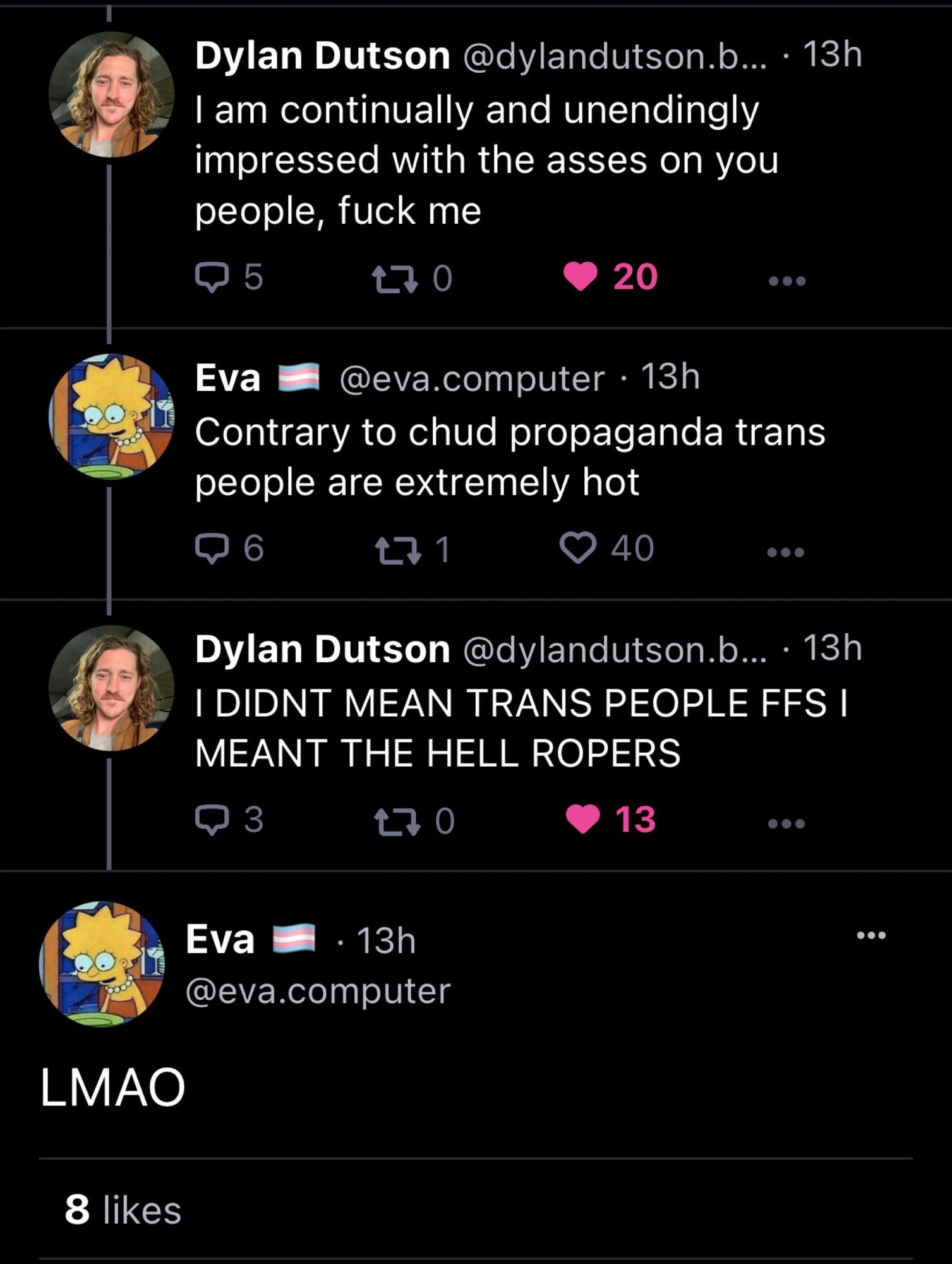 8 likes Dylan Dutson @dylandutson.b... 13h I am continually and unendingly impressed with the asses on you people, f--- me Q5 170 LMAO Eva @eva.computer. 13h Contrary to chud propaganda trans people are extremely hot ➡ 6 40 Eva 271 20 Dylan Dutson @dylandutson.b.... 13h I DIDNT MEAN TRANS PEOPLE FFS I MEANT THE HELL ROPERS 3 170 13 · 13h @eva.computer ●●●