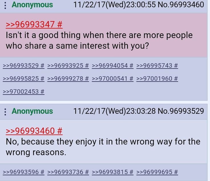 : Anonymous >>96993347 # Isn't it a good thing when there are more people who share a same interest with you? 11/22/17(Wed) 23:00:55 No.96993460 >>96993529 # >>96993925 # >>96994054 # >>96995743 # >>96995825 # >>96999278 # >>97000541 # >>97001960 # >>97002453 # : Anonymous 11/22/17(Wed) 23:03:28 No.96993529 >>96993460 # No, because they enjoy it in the wrong way for the wrong reasons. >>96993596 # >>96993736 # >>96993815 # >>96999695 #