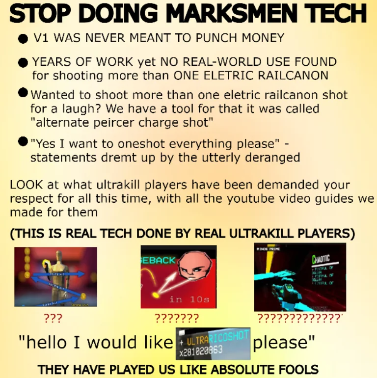 STOP DOING MARKSMEN TECH V1 WAS NEVER MEANT TO PUNCH MONEY YEARS OF WORK yet NO REAL-WORLD USE FOUND for shooting more than ONE ELETRIC RAILCANON Wanted to shoot more than one eletric railcanon shot for a laugh? We have a tool for that it was called "alternate peircer charge shot" "Yes I want to oneshot everything please" - statements dremt up by the utterly deranged LOOK at what ultrakill players have been demanded your respect for all this time, with all the youtube video guides we made for them (THIS IS REAL TECH DONE BY REAL ULTRAKILL PLAYERS) Not ??? SEBACK in 10s ??????? CHAOTIC LEFUL OF ????????? ????? please" "hello I would like ULTRARICOSHOT x281820863 THEY HAVE PLAYED US LIKE ABSOLUTE FOOLS